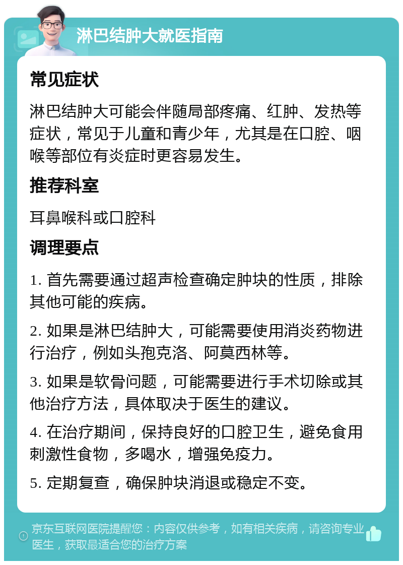 淋巴结肿大就医指南 常见症状 淋巴结肿大可能会伴随局部疼痛、红肿、发热等症状，常见于儿童和青少年，尤其是在口腔、咽喉等部位有炎症时更容易发生。 推荐科室 耳鼻喉科或口腔科 调理要点 1. 首先需要通过超声检查确定肿块的性质，排除其他可能的疾病。 2. 如果是淋巴结肿大，可能需要使用消炎药物进行治疗，例如头孢克洛、阿莫西林等。 3. 如果是软骨问题，可能需要进行手术切除或其他治疗方法，具体取决于医生的建议。 4. 在治疗期间，保持良好的口腔卫生，避免食用刺激性食物，多喝水，增强免疫力。 5. 定期复查，确保肿块消退或稳定不变。