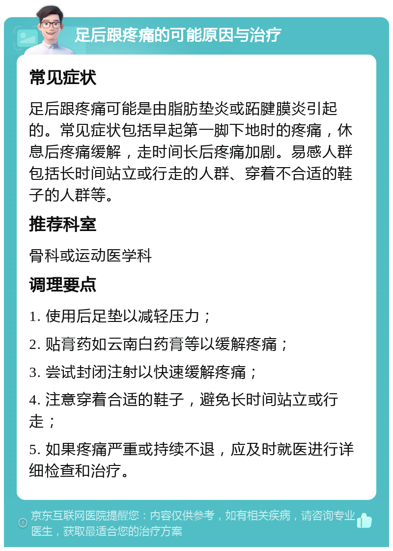 足后跟疼痛的可能原因与治疗 常见症状 足后跟疼痛可能是由脂肪垫炎或跖腱膜炎引起的。常见症状包括早起第一脚下地时的疼痛，休息后疼痛缓解，走时间长后疼痛加剧。易感人群包括长时间站立或行走的人群、穿着不合适的鞋子的人群等。 推荐科室 骨科或运动医学科 调理要点 1. 使用后足垫以减轻压力； 2. 贴膏药如云南白药膏等以缓解疼痛； 3. 尝试封闭注射以快速缓解疼痛； 4. 注意穿着合适的鞋子，避免长时间站立或行走； 5. 如果疼痛严重或持续不退，应及时就医进行详细检查和治疗。