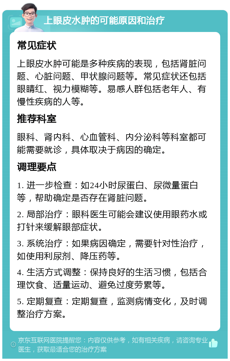 上眼皮水肿的可能原因和治疗 常见症状 上眼皮水肿可能是多种疾病的表现，包括肾脏问题、心脏问题、甲状腺问题等。常见症状还包括眼睛红、视力模糊等。易感人群包括老年人、有慢性疾病的人等。 推荐科室 眼科、肾内科、心血管科、内分泌科等科室都可能需要就诊，具体取决于病因的确定。 调理要点 1. 进一步检查：如24小时尿蛋白、尿微量蛋白等，帮助确定是否存在肾脏问题。 2. 局部治疗：眼科医生可能会建议使用眼药水或打针来缓解眼部症状。 3. 系统治疗：如果病因确定，需要针对性治疗，如使用利尿剂、降压药等。 4. 生活方式调整：保持良好的生活习惯，包括合理饮食、适量运动、避免过度劳累等。 5. 定期复查：定期复查，监测病情变化，及时调整治疗方案。