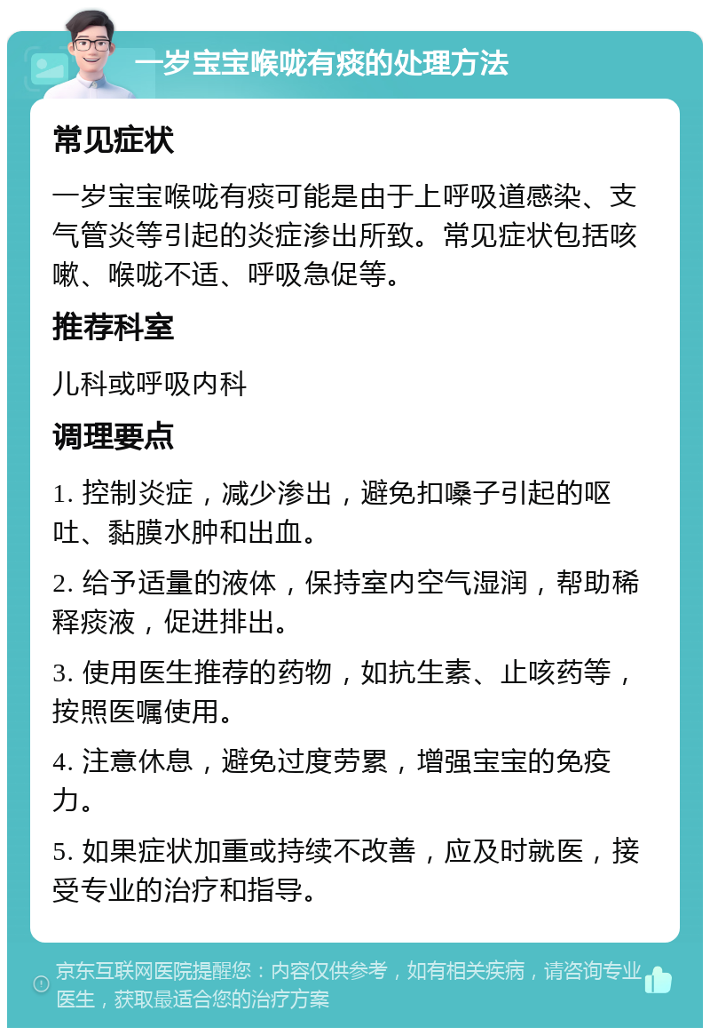 一岁宝宝喉咙有痰的处理方法 常见症状 一岁宝宝喉咙有痰可能是由于上呼吸道感染、支气管炎等引起的炎症渗出所致。常见症状包括咳嗽、喉咙不适、呼吸急促等。 推荐科室 儿科或呼吸内科 调理要点 1. 控制炎症，减少渗出，避免扣嗓子引起的呕吐、黏膜水肿和出血。 2. 给予适量的液体，保持室内空气湿润，帮助稀释痰液，促进排出。 3. 使用医生推荐的药物，如抗生素、止咳药等，按照医嘱使用。 4. 注意休息，避免过度劳累，增强宝宝的免疫力。 5. 如果症状加重或持续不改善，应及时就医，接受专业的治疗和指导。