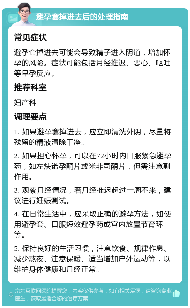 避孕套掉进去后的处理指南 常见症状 避孕套掉进去可能会导致精子进入阴道，增加怀孕的风险。症状可能包括月经推迟、恶心、呕吐等早孕反应。 推荐科室 妇产科 调理要点 1. 如果避孕套掉进去，应立即清洗外阴，尽量将残留的精液清除干净。 2. 如果担心怀孕，可以在72小时内口服紧急避孕药，如左炔诺孕酮片或米非司酮片，但需注意副作用。 3. 观察月经情况，若月经推迟超过一周不来，建议进行妊娠测试。 4. 在日常生活中，应采取正确的避孕方法，如使用避孕套、口服短效避孕药或宫内放置节育环等。 5. 保持良好的生活习惯，注意饮食、规律作息、减少熬夜、注意保暖、适当增加户外运动等，以维护身体健康和月经正常。