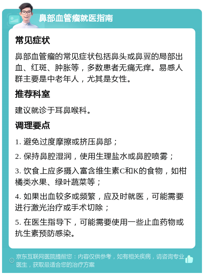 鼻部血管瘤就医指南 常见症状 鼻部血管瘤的常见症状包括鼻头或鼻翼的局部出血、红斑、肿胀等，多数患者无痛无痒。易感人群主要是中老年人，尤其是女性。 推荐科室 建议就诊于耳鼻喉科。 调理要点 1. 避免过度摩擦或挤压鼻部； 2. 保持鼻腔湿润，使用生理盐水或鼻腔喷雾； 3. 饮食上应多摄入富含维生素C和K的食物，如柑橘类水果、绿叶蔬菜等； 4. 如果出血较多或频繁，应及时就医，可能需要进行激光治疗或手术切除； 5. 在医生指导下，可能需要使用一些止血药物或抗生素预防感染。