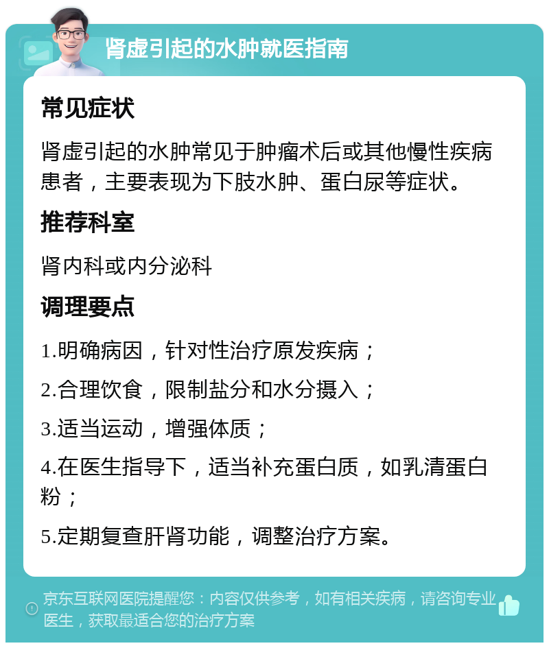 肾虚引起的水肿就医指南 常见症状 肾虚引起的水肿常见于肿瘤术后或其他慢性疾病患者，主要表现为下肢水肿、蛋白尿等症状。 推荐科室 肾内科或内分泌科 调理要点 1.明确病因，针对性治疗原发疾病； 2.合理饮食，限制盐分和水分摄入； 3.适当运动，增强体质； 4.在医生指导下，适当补充蛋白质，如乳清蛋白粉； 5.定期复查肝肾功能，调整治疗方案。