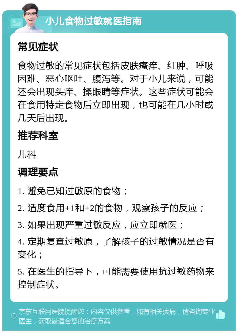 小儿食物过敏就医指南 常见症状 食物过敏的常见症状包括皮肤瘙痒、红肿、呼吸困难、恶心呕吐、腹泻等。对于小儿来说，可能还会出现头痒、揉眼睛等症状。这些症状可能会在食用特定食物后立即出现，也可能在几小时或几天后出现。 推荐科室 儿科 调理要点 1. 避免已知过敏原的食物； 2. 适度食用+1和+2的食物，观察孩子的反应； 3. 如果出现严重过敏反应，应立即就医； 4. 定期复查过敏原，了解孩子的过敏情况是否有变化； 5. 在医生的指导下，可能需要使用抗过敏药物来控制症状。