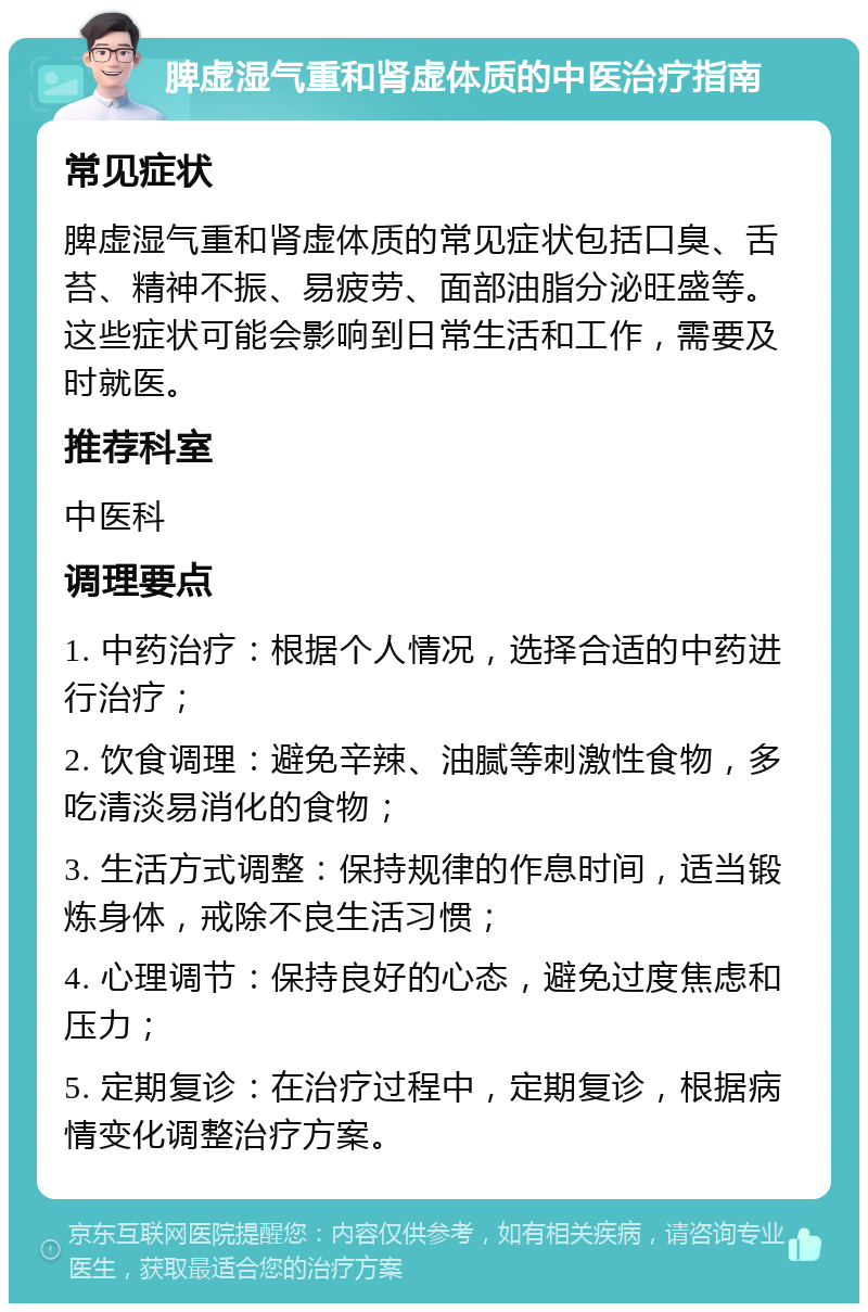 脾虚湿气重和肾虚体质的中医治疗指南 常见症状 脾虚湿气重和肾虚体质的常见症状包括口臭、舌苔、精神不振、易疲劳、面部油脂分泌旺盛等。这些症状可能会影响到日常生活和工作，需要及时就医。 推荐科室 中医科 调理要点 1. 中药治疗：根据个人情况，选择合适的中药进行治疗； 2. 饮食调理：避免辛辣、油腻等刺激性食物，多吃清淡易消化的食物； 3. 生活方式调整：保持规律的作息时间，适当锻炼身体，戒除不良生活习惯； 4. 心理调节：保持良好的心态，避免过度焦虑和压力； 5. 定期复诊：在治疗过程中，定期复诊，根据病情变化调整治疗方案。