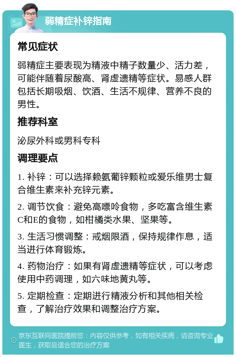 弱精症补锌指南 常见症状 弱精症主要表现为精液中精子数量少、活力差，可能伴随着尿酸高、肾虚遗精等症状。易感人群包括长期吸烟、饮酒、生活不规律、营养不良的男性。 推荐科室 泌尿外科或男科专科 调理要点 1. 补锌：可以选择赖氨葡锌颗粒或爱乐维男士复合维生素来补充锌元素。 2. 调节饮食：避免高嘌呤食物，多吃富含维生素C和E的食物，如柑橘类水果、坚果等。 3. 生活习惯调整：戒烟限酒，保持规律作息，适当进行体育锻炼。 4. 药物治疗：如果有肾虚遗精等症状，可以考虑使用中药调理，如六味地黄丸等。 5. 定期检查：定期进行精液分析和其他相关检查，了解治疗效果和调整治疗方案。