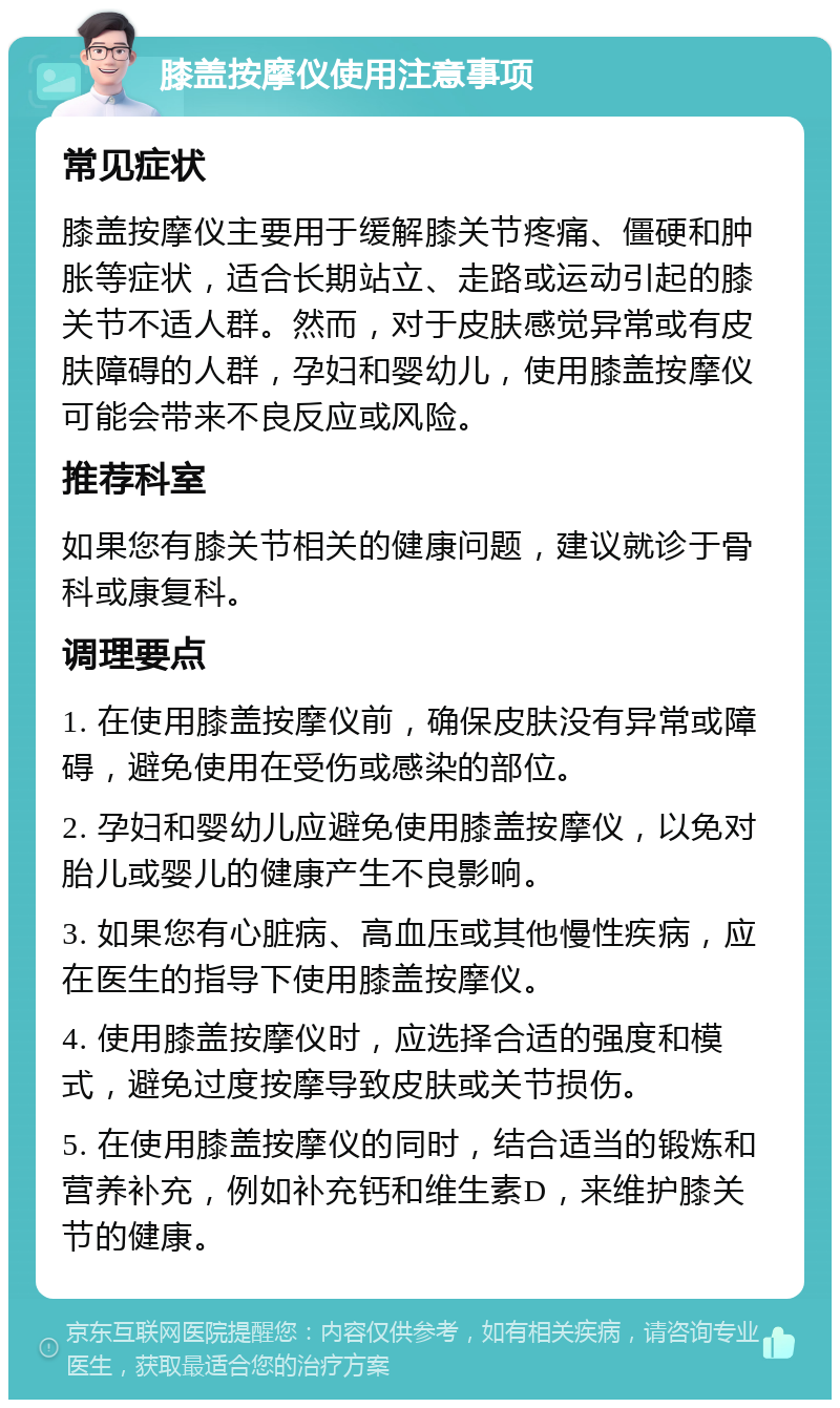 膝盖按摩仪使用注意事项 常见症状 膝盖按摩仪主要用于缓解膝关节疼痛、僵硬和肿胀等症状，适合长期站立、走路或运动引起的膝关节不适人群。然而，对于皮肤感觉异常或有皮肤障碍的人群，孕妇和婴幼儿，使用膝盖按摩仪可能会带来不良反应或风险。 推荐科室 如果您有膝关节相关的健康问题，建议就诊于骨科或康复科。 调理要点 1. 在使用膝盖按摩仪前，确保皮肤没有异常或障碍，避免使用在受伤或感染的部位。 2. 孕妇和婴幼儿应避免使用膝盖按摩仪，以免对胎儿或婴儿的健康产生不良影响。 3. 如果您有心脏病、高血压或其他慢性疾病，应在医生的指导下使用膝盖按摩仪。 4. 使用膝盖按摩仪时，应选择合适的强度和模式，避免过度按摩导致皮肤或关节损伤。 5. 在使用膝盖按摩仪的同时，结合适当的锻炼和营养补充，例如补充钙和维生素D，来维护膝关节的健康。