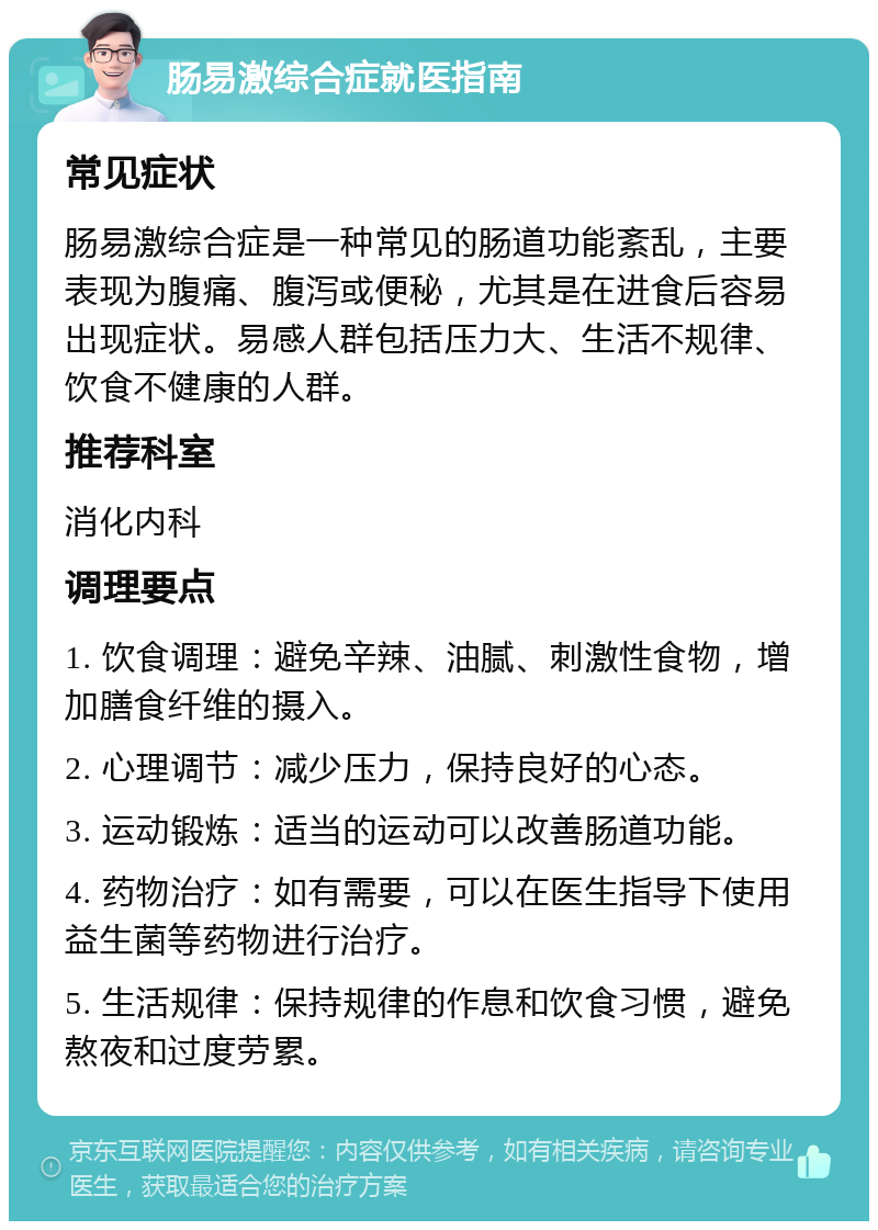 肠易激综合症就医指南 常见症状 肠易激综合症是一种常见的肠道功能紊乱，主要表现为腹痛、腹泻或便秘，尤其是在进食后容易出现症状。易感人群包括压力大、生活不规律、饮食不健康的人群。 推荐科室 消化内科 调理要点 1. 饮食调理：避免辛辣、油腻、刺激性食物，增加膳食纤维的摄入。 2. 心理调节：减少压力，保持良好的心态。 3. 运动锻炼：适当的运动可以改善肠道功能。 4. 药物治疗：如有需要，可以在医生指导下使用益生菌等药物进行治疗。 5. 生活规律：保持规律的作息和饮食习惯，避免熬夜和过度劳累。