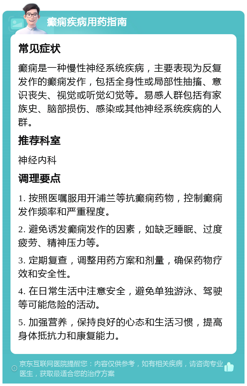 癫痫疾病用药指南 常见症状 癫痫是一种慢性神经系统疾病，主要表现为反复发作的癫痫发作，包括全身性或局部性抽搐、意识丧失、视觉或听觉幻觉等。易感人群包括有家族史、脑部损伤、感染或其他神经系统疾病的人群。 推荐科室 神经内科 调理要点 1. 按照医嘱服用开浦兰等抗癫痫药物，控制癫痫发作频率和严重程度。 2. 避免诱发癫痫发作的因素，如缺乏睡眠、过度疲劳、精神压力等。 3. 定期复查，调整用药方案和剂量，确保药物疗效和安全性。 4. 在日常生活中注意安全，避免单独游泳、驾驶等可能危险的活动。 5. 加强营养，保持良好的心态和生活习惯，提高身体抵抗力和康复能力。