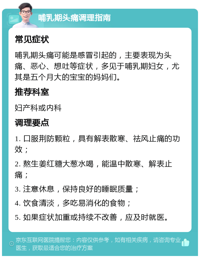 哺乳期头痛调理指南 常见症状 哺乳期头痛可能是感冒引起的，主要表现为头痛、恶心、想吐等症状，多见于哺乳期妇女，尤其是五个月大的宝宝的妈妈们。 推荐科室 妇产科或内科 调理要点 1. 口服荆防颗粒，具有解表散寒、祛风止痛的功效； 2. 熬生姜红糖大葱水喝，能温中散寒、解表止痛； 3. 注意休息，保持良好的睡眠质量； 4. 饮食清淡，多吃易消化的食物； 5. 如果症状加重或持续不改善，应及时就医。