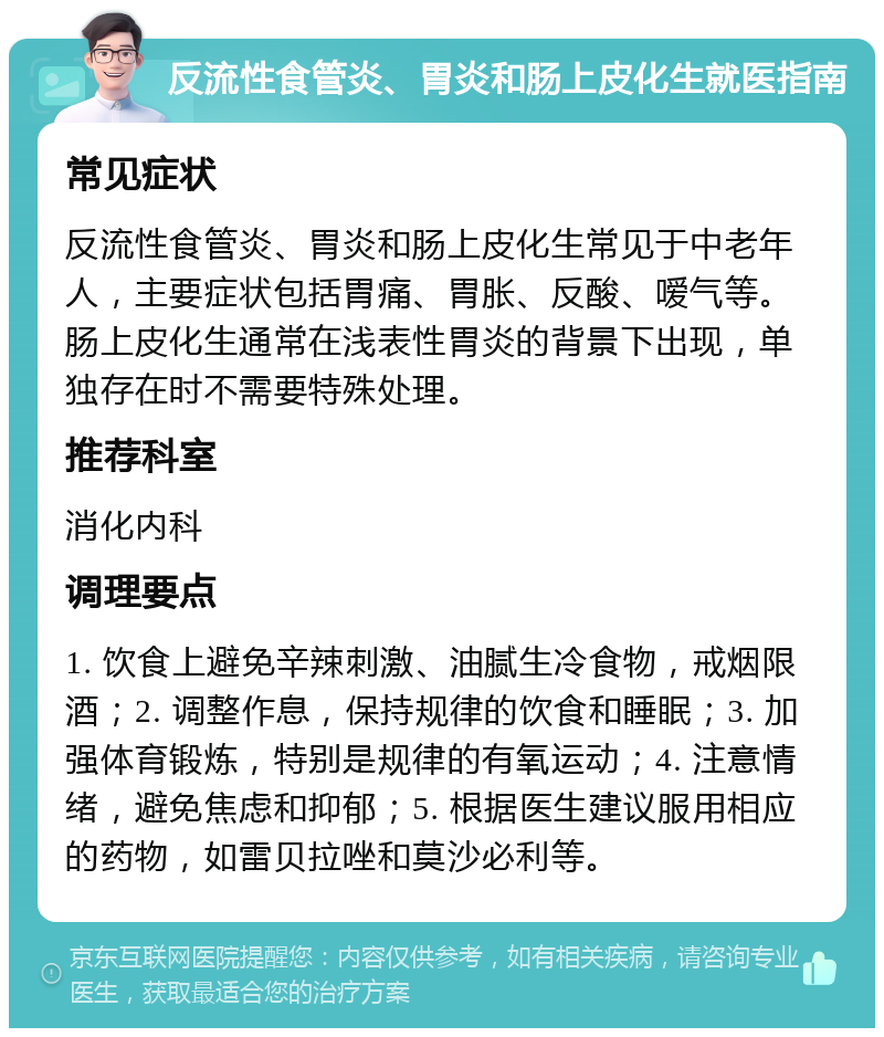 反流性食管炎、胃炎和肠上皮化生就医指南 常见症状 反流性食管炎、胃炎和肠上皮化生常见于中老年人，主要症状包括胃痛、胃胀、反酸、嗳气等。肠上皮化生通常在浅表性胃炎的背景下出现，单独存在时不需要特殊处理。 推荐科室 消化内科 调理要点 1. 饮食上避免辛辣刺激、油腻生冷食物，戒烟限酒；2. 调整作息，保持规律的饮食和睡眠；3. 加强体育锻炼，特别是规律的有氧运动；4. 注意情绪，避免焦虑和抑郁；5. 根据医生建议服用相应的药物，如雷贝拉唑和莫沙必利等。