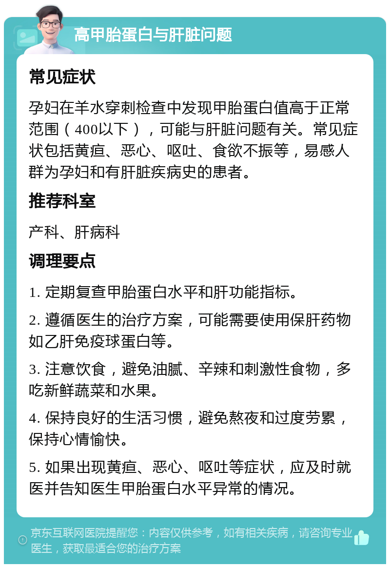 高甲胎蛋白与肝脏问题 常见症状 孕妇在羊水穿刺检查中发现甲胎蛋白值高于正常范围（400以下），可能与肝脏问题有关。常见症状包括黄疸、恶心、呕吐、食欲不振等，易感人群为孕妇和有肝脏疾病史的患者。 推荐科室 产科、肝病科 调理要点 1. 定期复查甲胎蛋白水平和肝功能指标。 2. 遵循医生的治疗方案，可能需要使用保肝药物如乙肝免疫球蛋白等。 3. 注意饮食，避免油腻、辛辣和刺激性食物，多吃新鲜蔬菜和水果。 4. 保持良好的生活习惯，避免熬夜和过度劳累，保持心情愉快。 5. 如果出现黄疸、恶心、呕吐等症状，应及时就医并告知医生甲胎蛋白水平异常的情况。