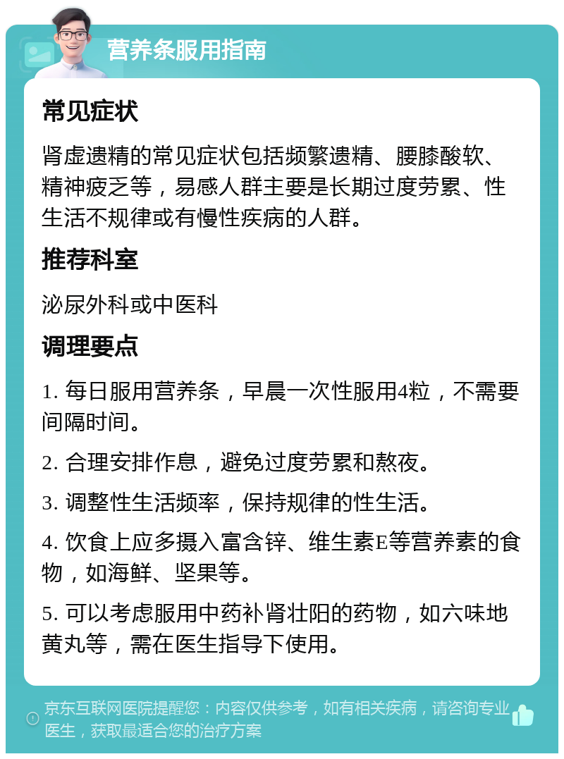 营养条服用指南 常见症状 肾虚遗精的常见症状包括频繁遗精、腰膝酸软、精神疲乏等，易感人群主要是长期过度劳累、性生活不规律或有慢性疾病的人群。 推荐科室 泌尿外科或中医科 调理要点 1. 每日服用营养条，早晨一次性服用4粒，不需要间隔时间。 2. 合理安排作息，避免过度劳累和熬夜。 3. 调整性生活频率，保持规律的性生活。 4. 饮食上应多摄入富含锌、维生素E等营养素的食物，如海鲜、坚果等。 5. 可以考虑服用中药补肾壮阳的药物，如六味地黄丸等，需在医生指导下使用。