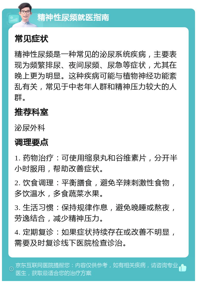 精神性尿频就医指南 常见症状 精神性尿频是一种常见的泌尿系统疾病，主要表现为频繁排尿、夜间尿频、尿急等症状，尤其在晚上更为明显。这种疾病可能与植物神经功能紊乱有关，常见于中老年人群和精神压力较大的人群。 推荐科室 泌尿外科 调理要点 1. 药物治疗：可使用缩泉丸和谷维素片，分开半小时服用，帮助改善症状。 2. 饮食调理：平衡膳食，避免辛辣刺激性食物，多饮温水，多食蔬菜水果。 3. 生活习惯：保持规律作息，避免晚睡或熬夜，劳逸结合，减少精神压力。 4. 定期复诊：如果症状持续存在或改善不明显，需要及时复诊线下医院检查诊治。