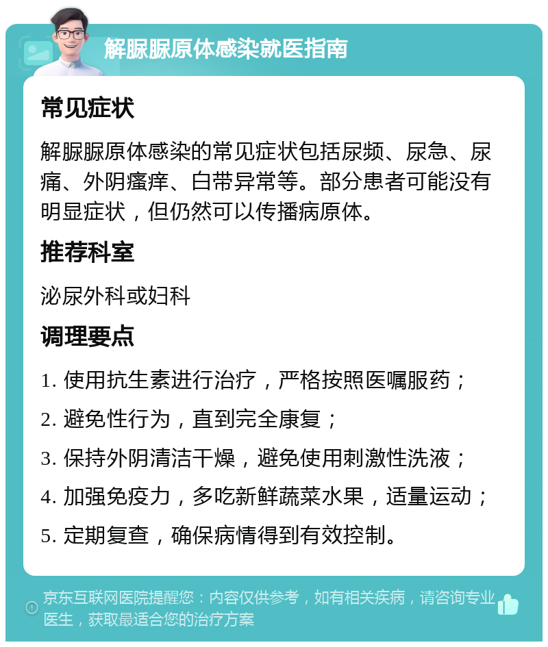 解脲脲原体感染就医指南 常见症状 解脲脲原体感染的常见症状包括尿频、尿急、尿痛、外阴瘙痒、白带异常等。部分患者可能没有明显症状，但仍然可以传播病原体。 推荐科室 泌尿外科或妇科 调理要点 1. 使用抗生素进行治疗，严格按照医嘱服药； 2. 避免性行为，直到完全康复； 3. 保持外阴清洁干燥，避免使用刺激性洗液； 4. 加强免疫力，多吃新鲜蔬菜水果，适量运动； 5. 定期复查，确保病情得到有效控制。