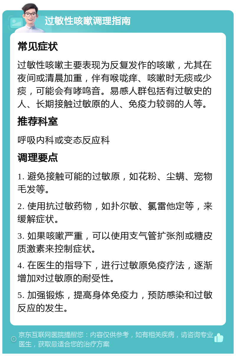 过敏性咳嗽调理指南 常见症状 过敏性咳嗽主要表现为反复发作的咳嗽，尤其在夜间或清晨加重，伴有喉咙痒、咳嗽时无痰或少痰，可能会有哮鸣音。易感人群包括有过敏史的人、长期接触过敏原的人、免疫力较弱的人等。 推荐科室 呼吸内科或变态反应科 调理要点 1. 避免接触可能的过敏原，如花粉、尘螨、宠物毛发等。 2. 使用抗过敏药物，如扑尔敏、氯雷他定等，来缓解症状。 3. 如果咳嗽严重，可以使用支气管扩张剂或糖皮质激素来控制症状。 4. 在医生的指导下，进行过敏原免疫疗法，逐渐增加对过敏原的耐受性。 5. 加强锻炼，提高身体免疫力，预防感染和过敏反应的发生。