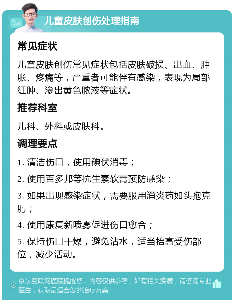 儿童皮肤创伤处理指南 常见症状 儿童皮肤创伤常见症状包括皮肤破损、出血、肿胀、疼痛等，严重者可能伴有感染，表现为局部红肿、渗出黄色脓液等症状。 推荐科室 儿科、外科或皮肤科。 调理要点 1. 清洁伤口，使用碘伏消毒； 2. 使用百多邦等抗生素软膏预防感染； 3. 如果出现感染症状，需要服用消炎药如头孢克肟； 4. 使用康复新喷雾促进伤口愈合； 5. 保持伤口干燥，避免沾水，适当抬高受伤部位，减少活动。