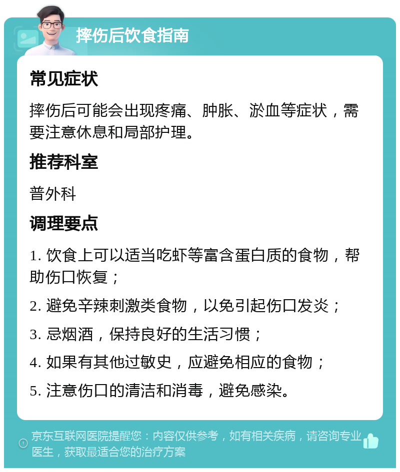 摔伤后饮食指南 常见症状 摔伤后可能会出现疼痛、肿胀、淤血等症状，需要注意休息和局部护理。 推荐科室 普外科 调理要点 1. 饮食上可以适当吃虾等富含蛋白质的食物，帮助伤口恢复； 2. 避免辛辣刺激类食物，以免引起伤口发炎； 3. 忌烟酒，保持良好的生活习惯； 4. 如果有其他过敏史，应避免相应的食物； 5. 注意伤口的清洁和消毒，避免感染。