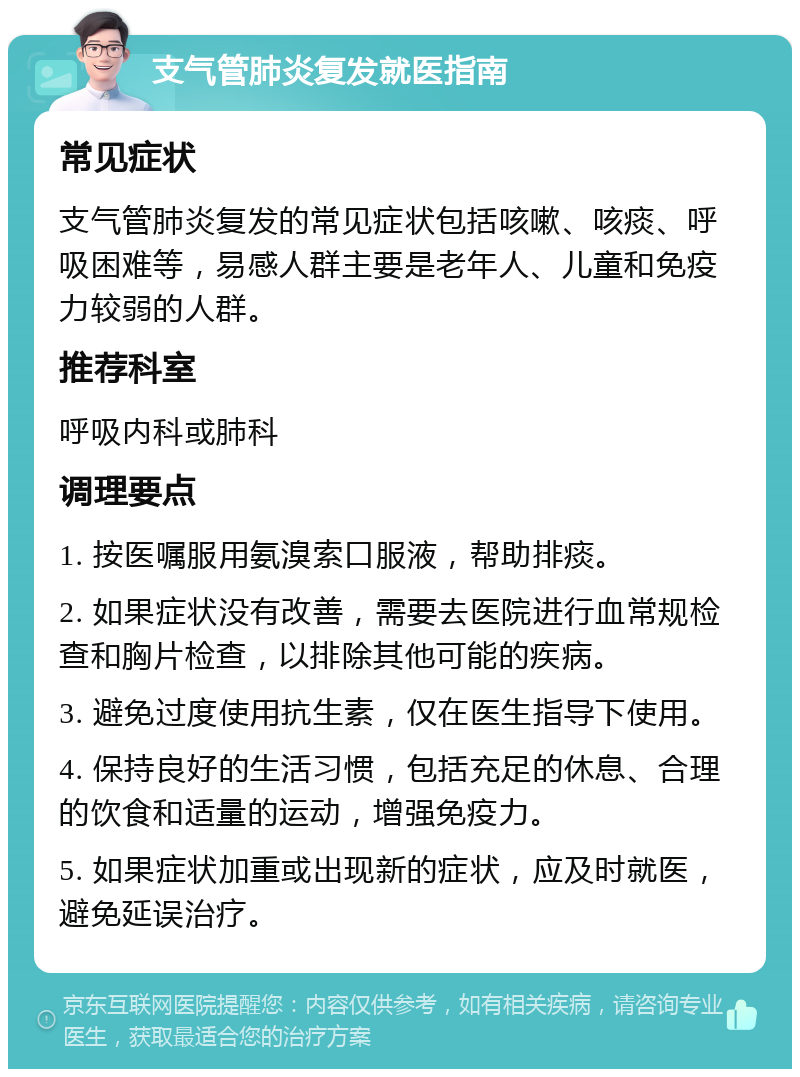 支气管肺炎复发就医指南 常见症状 支气管肺炎复发的常见症状包括咳嗽、咳痰、呼吸困难等，易感人群主要是老年人、儿童和免疫力较弱的人群。 推荐科室 呼吸内科或肺科 调理要点 1. 按医嘱服用氨溴索口服液，帮助排痰。 2. 如果症状没有改善，需要去医院进行血常规检查和胸片检查，以排除其他可能的疾病。 3. 避免过度使用抗生素，仅在医生指导下使用。 4. 保持良好的生活习惯，包括充足的休息、合理的饮食和适量的运动，增强免疫力。 5. 如果症状加重或出现新的症状，应及时就医，避免延误治疗。