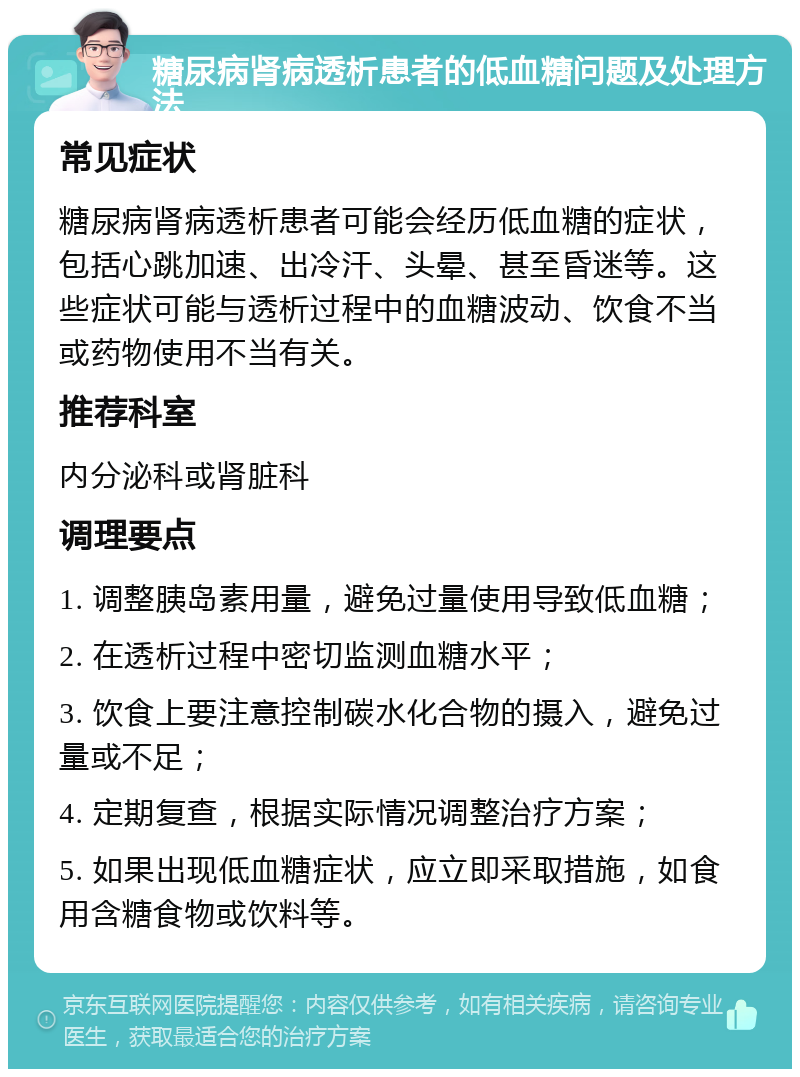 糖尿病肾病透析患者的低血糖问题及处理方法 常见症状 糖尿病肾病透析患者可能会经历低血糖的症状，包括心跳加速、出冷汗、头晕、甚至昏迷等。这些症状可能与透析过程中的血糖波动、饮食不当或药物使用不当有关。 推荐科室 内分泌科或肾脏科 调理要点 1. 调整胰岛素用量，避免过量使用导致低血糖； 2. 在透析过程中密切监测血糖水平； 3. 饮食上要注意控制碳水化合物的摄入，避免过量或不足； 4. 定期复查，根据实际情况调整治疗方案； 5. 如果出现低血糖症状，应立即采取措施，如食用含糖食物或饮料等。