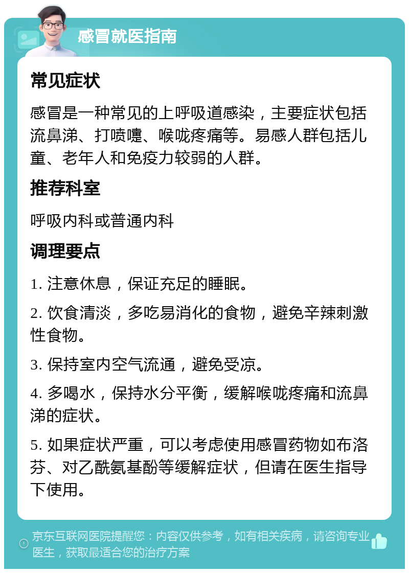 感冒就医指南 常见症状 感冒是一种常见的上呼吸道感染，主要症状包括流鼻涕、打喷嚏、喉咙疼痛等。易感人群包括儿童、老年人和免疫力较弱的人群。 推荐科室 呼吸内科或普通内科 调理要点 1. 注意休息，保证充足的睡眠。 2. 饮食清淡，多吃易消化的食物，避免辛辣刺激性食物。 3. 保持室内空气流通，避免受凉。 4. 多喝水，保持水分平衡，缓解喉咙疼痛和流鼻涕的症状。 5. 如果症状严重，可以考虑使用感冒药物如布洛芬、对乙酰氨基酚等缓解症状，但请在医生指导下使用。