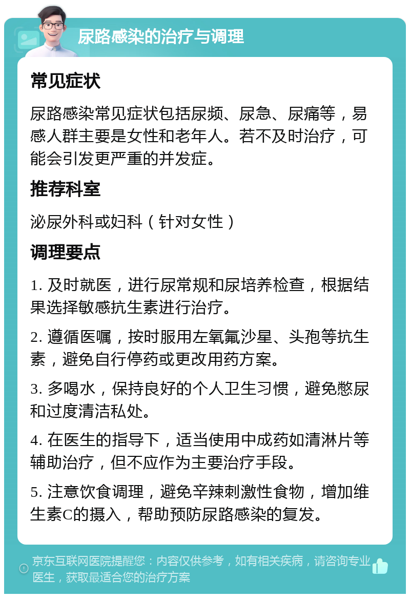 尿路感染的治疗与调理 常见症状 尿路感染常见症状包括尿频、尿急、尿痛等，易感人群主要是女性和老年人。若不及时治疗，可能会引发更严重的并发症。 推荐科室 泌尿外科或妇科（针对女性） 调理要点 1. 及时就医，进行尿常规和尿培养检查，根据结果选择敏感抗生素进行治疗。 2. 遵循医嘱，按时服用左氧氟沙星、头孢等抗生素，避免自行停药或更改用药方案。 3. 多喝水，保持良好的个人卫生习惯，避免憋尿和过度清洁私处。 4. 在医生的指导下，适当使用中成药如清淋片等辅助治疗，但不应作为主要治疗手段。 5. 注意饮食调理，避免辛辣刺激性食物，增加维生素C的摄入，帮助预防尿路感染的复发。