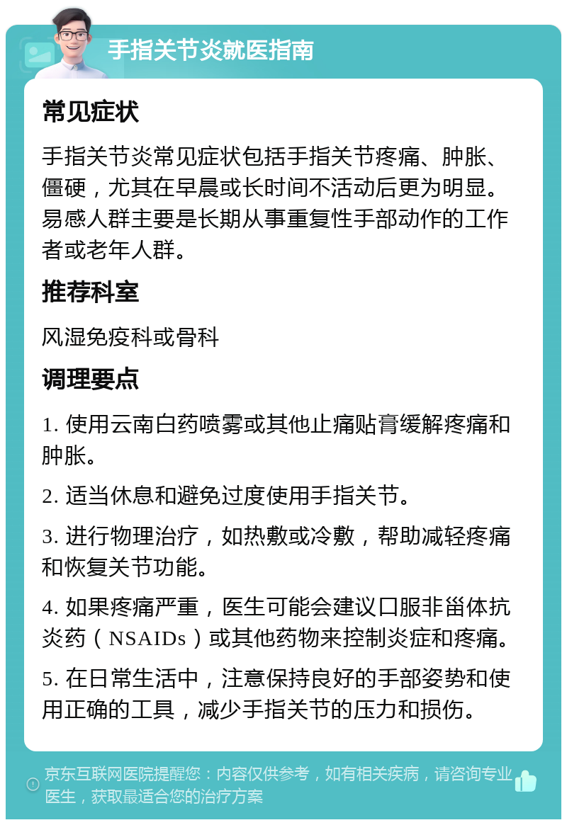 手指关节炎就医指南 常见症状 手指关节炎常见症状包括手指关节疼痛、肿胀、僵硬，尤其在早晨或长时间不活动后更为明显。易感人群主要是长期从事重复性手部动作的工作者或老年人群。 推荐科室 风湿免疫科或骨科 调理要点 1. 使用云南白药喷雾或其他止痛贴膏缓解疼痛和肿胀。 2. 适当休息和避免过度使用手指关节。 3. 进行物理治疗，如热敷或冷敷，帮助减轻疼痛和恢复关节功能。 4. 如果疼痛严重，医生可能会建议口服非甾体抗炎药（NSAIDs）或其他药物来控制炎症和疼痛。 5. 在日常生活中，注意保持良好的手部姿势和使用正确的工具，减少手指关节的压力和损伤。