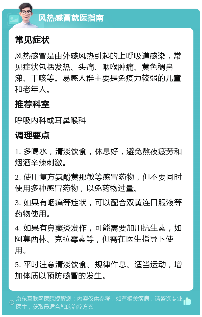 风热感冒就医指南 常见症状 风热感冒是由外感风热引起的上呼吸道感染，常见症状包括发热、头痛、咽喉肿痛、黄色稠鼻涕、干咳等。易感人群主要是免疫力较弱的儿童和老年人。 推荐科室 呼吸内科或耳鼻喉科 调理要点 1. 多喝水，清淡饮食，休息好，避免熬夜疲劳和烟酒辛辣刺激。 2. 使用复方氨酚黄那敏等感冒药物，但不要同时使用多种感冒药物，以免药物过量。 3. 如果有咽痛等症状，可以配合双黄连口服液等药物使用。 4. 如果有鼻窦炎发作，可能需要加用抗生素，如阿莫西林、克拉霉素等，但需在医生指导下使用。 5. 平时注意清淡饮食、规律作息、适当运动，增加体质以预防感冒的发生。