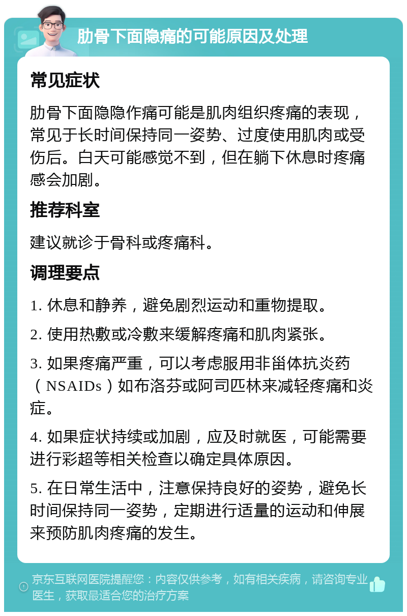 肋骨下面隐痛的可能原因及处理 常见症状 肋骨下面隐隐作痛可能是肌肉组织疼痛的表现，常见于长时间保持同一姿势、过度使用肌肉或受伤后。白天可能感觉不到，但在躺下休息时疼痛感会加剧。 推荐科室 建议就诊于骨科或疼痛科。 调理要点 1. 休息和静养，避免剧烈运动和重物提取。 2. 使用热敷或冷敷来缓解疼痛和肌肉紧张。 3. 如果疼痛严重，可以考虑服用非甾体抗炎药（NSAIDs）如布洛芬或阿司匹林来减轻疼痛和炎症。 4. 如果症状持续或加剧，应及时就医，可能需要进行彩超等相关检查以确定具体原因。 5. 在日常生活中，注意保持良好的姿势，避免长时间保持同一姿势，定期进行适量的运动和伸展来预防肌肉疼痛的发生。