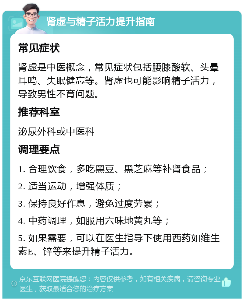 肾虚与精子活力提升指南 常见症状 肾虚是中医概念，常见症状包括腰膝酸软、头晕耳鸣、失眠健忘等。肾虚也可能影响精子活力，导致男性不育问题。 推荐科室 泌尿外科或中医科 调理要点 1. 合理饮食，多吃黑豆、黑芝麻等补肾食品； 2. 适当运动，增强体质； 3. 保持良好作息，避免过度劳累； 4. 中药调理，如服用六味地黄丸等； 5. 如果需要，可以在医生指导下使用西药如维生素E、锌等来提升精子活力。