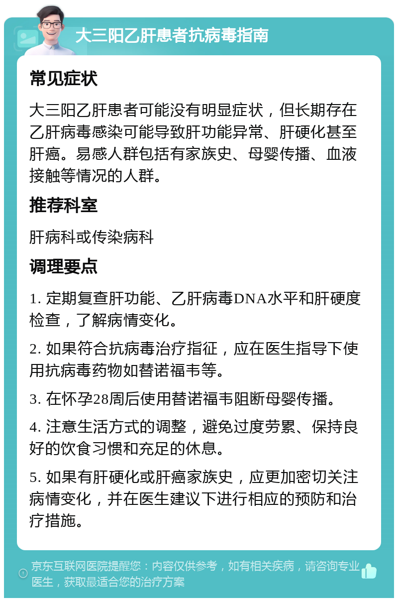 大三阳乙肝患者抗病毒指南 常见症状 大三阳乙肝患者可能没有明显症状，但长期存在乙肝病毒感染可能导致肝功能异常、肝硬化甚至肝癌。易感人群包括有家族史、母婴传播、血液接触等情况的人群。 推荐科室 肝病科或传染病科 调理要点 1. 定期复查肝功能、乙肝病毒DNA水平和肝硬度检查，了解病情变化。 2. 如果符合抗病毒治疗指征，应在医生指导下使用抗病毒药物如替诺福韦等。 3. 在怀孕28周后使用替诺福韦阻断母婴传播。 4. 注意生活方式的调整，避免过度劳累、保持良好的饮食习惯和充足的休息。 5. 如果有肝硬化或肝癌家族史，应更加密切关注病情变化，并在医生建议下进行相应的预防和治疗措施。