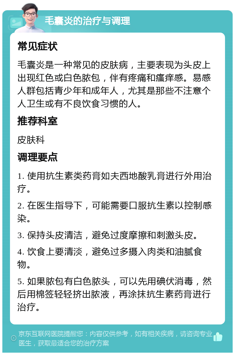 毛囊炎的治疗与调理 常见症状 毛囊炎是一种常见的皮肤病，主要表现为头皮上出现红色或白色脓包，伴有疼痛和瘙痒感。易感人群包括青少年和成年人，尤其是那些不注意个人卫生或有不良饮食习惯的人。 推荐科室 皮肤科 调理要点 1. 使用抗生素类药膏如夫西地酸乳膏进行外用治疗。 2. 在医生指导下，可能需要口服抗生素以控制感染。 3. 保持头皮清洁，避免过度摩擦和刺激头皮。 4. 饮食上要清淡，避免过多摄入肉类和油腻食物。 5. 如果脓包有白色脓头，可以先用碘伏消毒，然后用棉签轻轻挤出脓液，再涂抹抗生素药膏进行治疗。