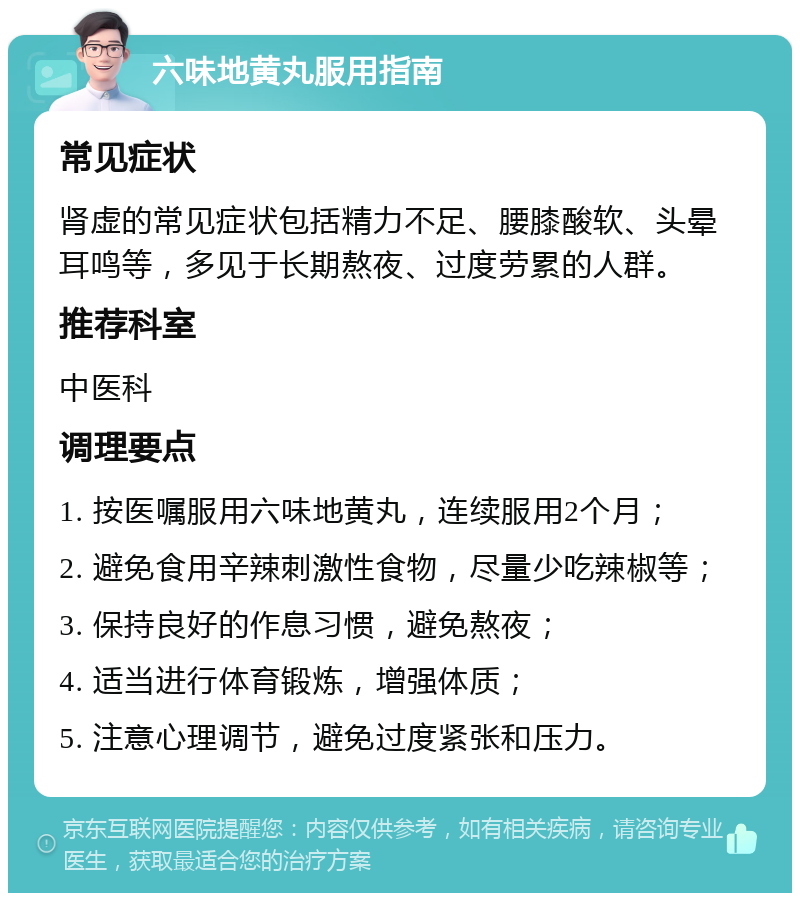 六味地黄丸服用指南 常见症状 肾虚的常见症状包括精力不足、腰膝酸软、头晕耳鸣等，多见于长期熬夜、过度劳累的人群。 推荐科室 中医科 调理要点 1. 按医嘱服用六味地黄丸，连续服用2个月； 2. 避免食用辛辣刺激性食物，尽量少吃辣椒等； 3. 保持良好的作息习惯，避免熬夜； 4. 适当进行体育锻炼，增强体质； 5. 注意心理调节，避免过度紧张和压力。