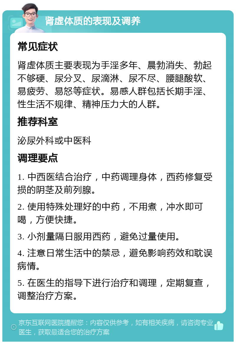 肾虚体质的表现及调养 常见症状 肾虚体质主要表现为手淫多年、晨勃消失、勃起不够硬、尿分叉、尿滴淋、尿不尽、腰腿酸软、易疲劳、易怒等症状。易感人群包括长期手淫、性生活不规律、精神压力大的人群。 推荐科室 泌尿外科或中医科 调理要点 1. 中西医结合治疗，中药调理身体，西药修复受损的阴茎及前列腺。 2. 使用特殊处理好的中药，不用煮，冲水即可喝，方便快捷。 3. 小剂量隔日服用西药，避免过量使用。 4. 注意日常生活中的禁忌，避免影响药效和耽误病情。 5. 在医生的指导下进行治疗和调理，定期复查，调整治疗方案。