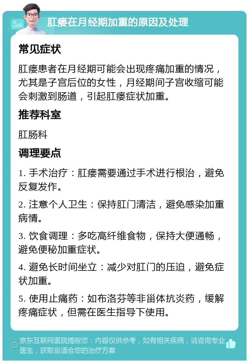 肛瘘在月经期加重的原因及处理 常见症状 肛瘘患者在月经期可能会出现疼痛加重的情况，尤其是子宫后位的女性，月经期间子宫收缩可能会刺激到肠道，引起肛瘘症状加重。 推荐科室 肛肠科 调理要点 1. 手术治疗：肛瘘需要通过手术进行根治，避免反复发作。 2. 注意个人卫生：保持肛门清洁，避免感染加重病情。 3. 饮食调理：多吃高纤维食物，保持大便通畅，避免便秘加重症状。 4. 避免长时间坐立：减少对肛门的压迫，避免症状加重。 5. 使用止痛药：如布洛芬等非甾体抗炎药，缓解疼痛症状，但需在医生指导下使用。