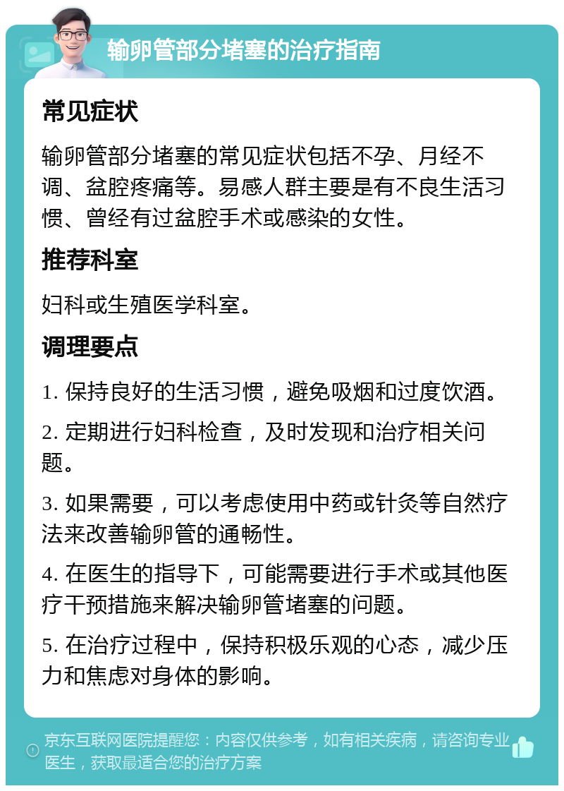 输卵管部分堵塞的治疗指南 常见症状 输卵管部分堵塞的常见症状包括不孕、月经不调、盆腔疼痛等。易感人群主要是有不良生活习惯、曾经有过盆腔手术或感染的女性。 推荐科室 妇科或生殖医学科室。 调理要点 1. 保持良好的生活习惯，避免吸烟和过度饮酒。 2. 定期进行妇科检查，及时发现和治疗相关问题。 3. 如果需要，可以考虑使用中药或针灸等自然疗法来改善输卵管的通畅性。 4. 在医生的指导下，可能需要进行手术或其他医疗干预措施来解决输卵管堵塞的问题。 5. 在治疗过程中，保持积极乐观的心态，减少压力和焦虑对身体的影响。