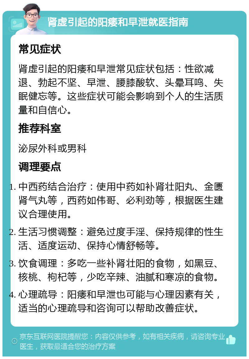 肾虚引起的阳痿和早泄就医指南 常见症状 肾虚引起的阳痿和早泄常见症状包括：性欲减退、勃起不坚、早泄、腰膝酸软、头晕耳鸣、失眠健忘等。这些症状可能会影响到个人的生活质量和自信心。 推荐科室 泌尿外科或男科 调理要点 中西药结合治疗：使用中药如补肾壮阳丸、金匮肾气丸等，西药如伟哥、必利劲等，根据医生建议合理使用。 生活习惯调整：避免过度手淫、保持规律的性生活、适度运动、保持心情舒畅等。 饮食调理：多吃一些补肾壮阳的食物，如黑豆、核桃、枸杞等，少吃辛辣、油腻和寒凉的食物。 心理疏导：阳痿和早泄也可能与心理因素有关，适当的心理疏导和咨询可以帮助改善症状。