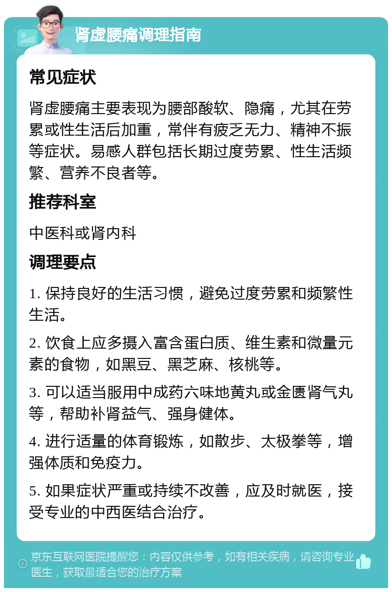 肾虚腰痛调理指南 常见症状 肾虚腰痛主要表现为腰部酸软、隐痛，尤其在劳累或性生活后加重，常伴有疲乏无力、精神不振等症状。易感人群包括长期过度劳累、性生活频繁、营养不良者等。 推荐科室 中医科或肾内科 调理要点 1. 保持良好的生活习惯，避免过度劳累和频繁性生活。 2. 饮食上应多摄入富含蛋白质、维生素和微量元素的食物，如黑豆、黑芝麻、核桃等。 3. 可以适当服用中成药六味地黄丸或金匮肾气丸等，帮助补肾益气、强身健体。 4. 进行适量的体育锻炼，如散步、太极拳等，增强体质和免疫力。 5. 如果症状严重或持续不改善，应及时就医，接受专业的中西医结合治疗。