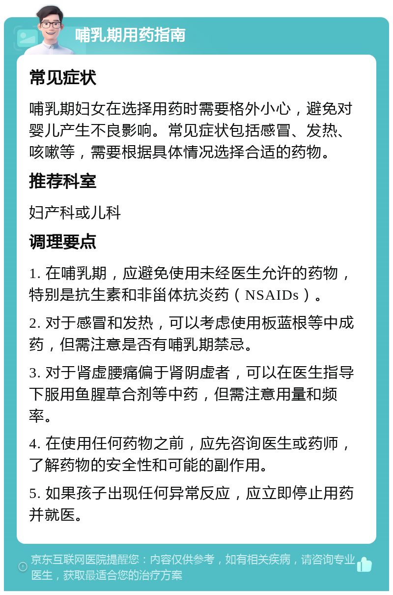 哺乳期用药指南 常见症状 哺乳期妇女在选择用药时需要格外小心，避免对婴儿产生不良影响。常见症状包括感冒、发热、咳嗽等，需要根据具体情况选择合适的药物。 推荐科室 妇产科或儿科 调理要点 1. 在哺乳期，应避免使用未经医生允许的药物，特别是抗生素和非甾体抗炎药（NSAIDs）。 2. 对于感冒和发热，可以考虑使用板蓝根等中成药，但需注意是否有哺乳期禁忌。 3. 对于肾虚腰痛偏于肾阴虚者，可以在医生指导下服用鱼腥草合剂等中药，但需注意用量和频率。 4. 在使用任何药物之前，应先咨询医生或药师，了解药物的安全性和可能的副作用。 5. 如果孩子出现任何异常反应，应立即停止用药并就医。