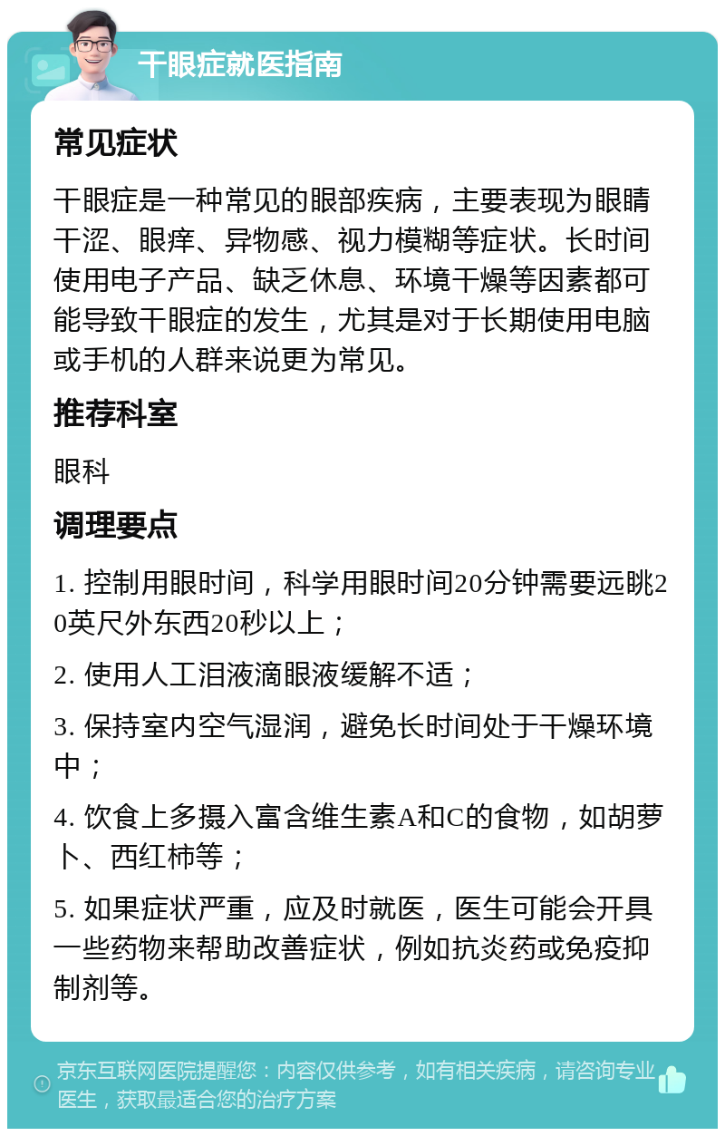 干眼症就医指南 常见症状 干眼症是一种常见的眼部疾病，主要表现为眼睛干涩、眼痒、异物感、视力模糊等症状。长时间使用电子产品、缺乏休息、环境干燥等因素都可能导致干眼症的发生，尤其是对于长期使用电脑或手机的人群来说更为常见。 推荐科室 眼科 调理要点 1. 控制用眼时间，科学用眼时间20分钟需要远眺20英尺外东西20秒以上； 2. 使用人工泪液滴眼液缓解不适； 3. 保持室内空气湿润，避免长时间处于干燥环境中； 4. 饮食上多摄入富含维生素A和C的食物，如胡萝卜、西红柿等； 5. 如果症状严重，应及时就医，医生可能会开具一些药物来帮助改善症状，例如抗炎药或免疫抑制剂等。