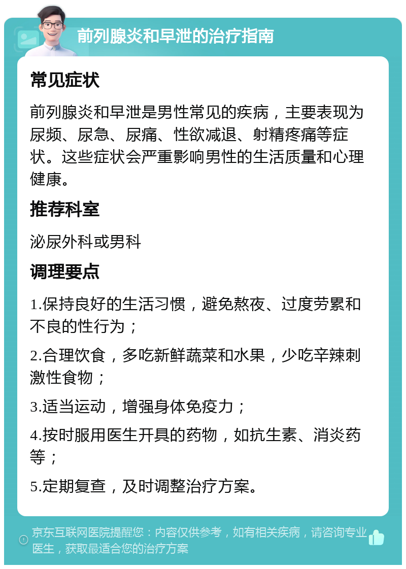 前列腺炎和早泄的治疗指南 常见症状 前列腺炎和早泄是男性常见的疾病，主要表现为尿频、尿急、尿痛、性欲减退、射精疼痛等症状。这些症状会严重影响男性的生活质量和心理健康。 推荐科室 泌尿外科或男科 调理要点 1.保持良好的生活习惯，避免熬夜、过度劳累和不良的性行为； 2.合理饮食，多吃新鲜蔬菜和水果，少吃辛辣刺激性食物； 3.适当运动，增强身体免疫力； 4.按时服用医生开具的药物，如抗生素、消炎药等； 5.定期复查，及时调整治疗方案。