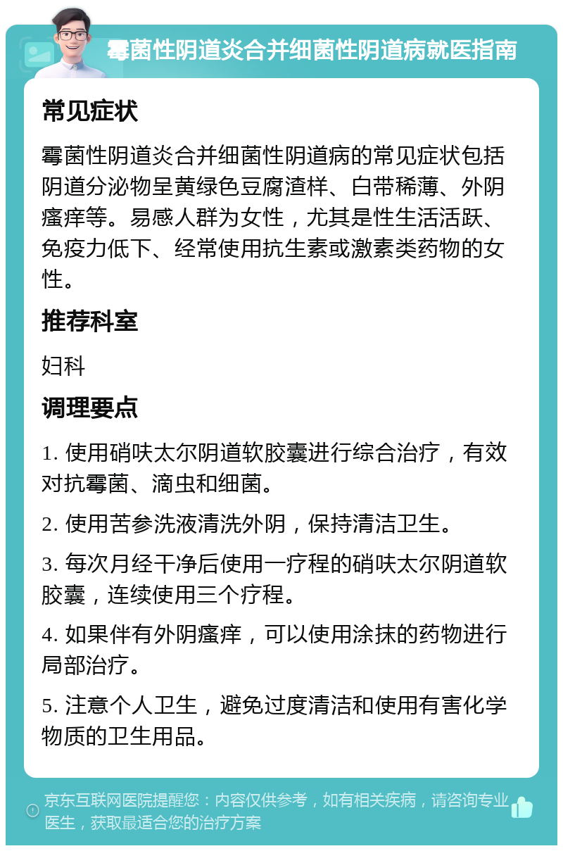 霉菌性阴道炎合并细菌性阴道病就医指南 常见症状 霉菌性阴道炎合并细菌性阴道病的常见症状包括阴道分泌物呈黄绿色豆腐渣样、白带稀薄、外阴瘙痒等。易感人群为女性，尤其是性生活活跃、免疫力低下、经常使用抗生素或激素类药物的女性。 推荐科室 妇科 调理要点 1. 使用硝呋太尔阴道软胶囊进行综合治疗，有效对抗霉菌、滴虫和细菌。 2. 使用苦参洗液清洗外阴，保持清洁卫生。 3. 每次月经干净后使用一疗程的硝呋太尔阴道软胶囊，连续使用三个疗程。 4. 如果伴有外阴瘙痒，可以使用涂抹的药物进行局部治疗。 5. 注意个人卫生，避免过度清洁和使用有害化学物质的卫生用品。