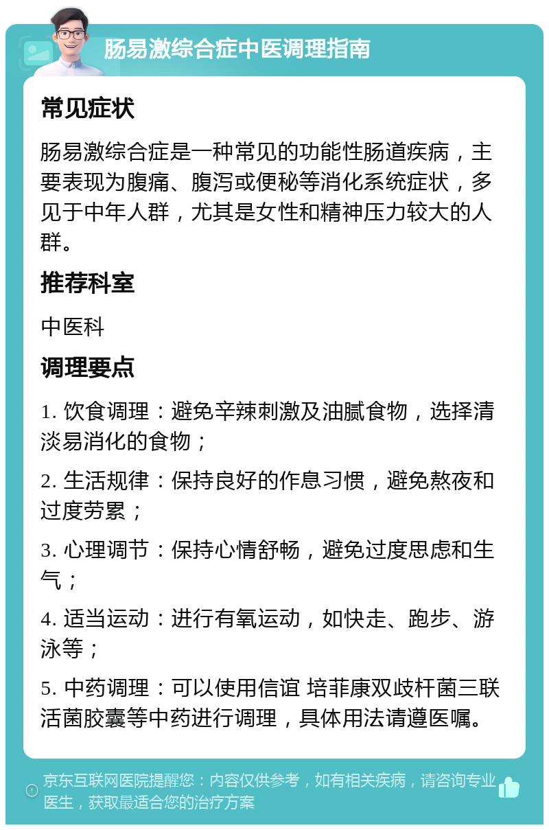 肠易激综合症中医调理指南 常见症状 肠易激综合症是一种常见的功能性肠道疾病，主要表现为腹痛、腹泻或便秘等消化系统症状，多见于中年人群，尤其是女性和精神压力较大的人群。 推荐科室 中医科 调理要点 1. 饮食调理：避免辛辣刺激及油腻食物，选择清淡易消化的食物； 2. 生活规律：保持良好的作息习惯，避免熬夜和过度劳累； 3. 心理调节：保持心情舒畅，避免过度思虑和生气； 4. 适当运动：进行有氧运动，如快走、跑步、游泳等； 5. 中药调理：可以使用信谊 培菲康双歧杆菌三联活菌胶囊等中药进行调理，具体用法请遵医嘱。