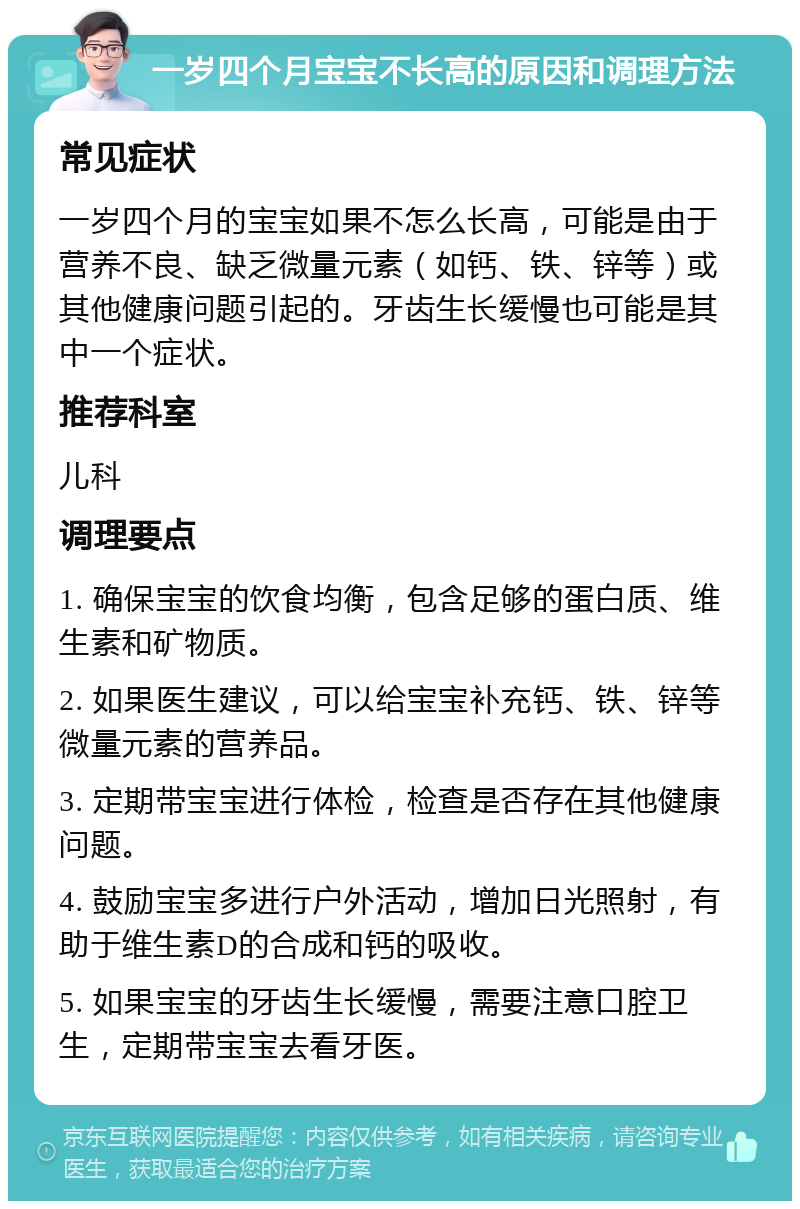 一岁四个月宝宝不长高的原因和调理方法 常见症状 一岁四个月的宝宝如果不怎么长高，可能是由于营养不良、缺乏微量元素（如钙、铁、锌等）或其他健康问题引起的。牙齿生长缓慢也可能是其中一个症状。 推荐科室 儿科 调理要点 1. 确保宝宝的饮食均衡，包含足够的蛋白质、维生素和矿物质。 2. 如果医生建议，可以给宝宝补充钙、铁、锌等微量元素的营养品。 3. 定期带宝宝进行体检，检查是否存在其他健康问题。 4. 鼓励宝宝多进行户外活动，增加日光照射，有助于维生素D的合成和钙的吸收。 5. 如果宝宝的牙齿生长缓慢，需要注意口腔卫生，定期带宝宝去看牙医。