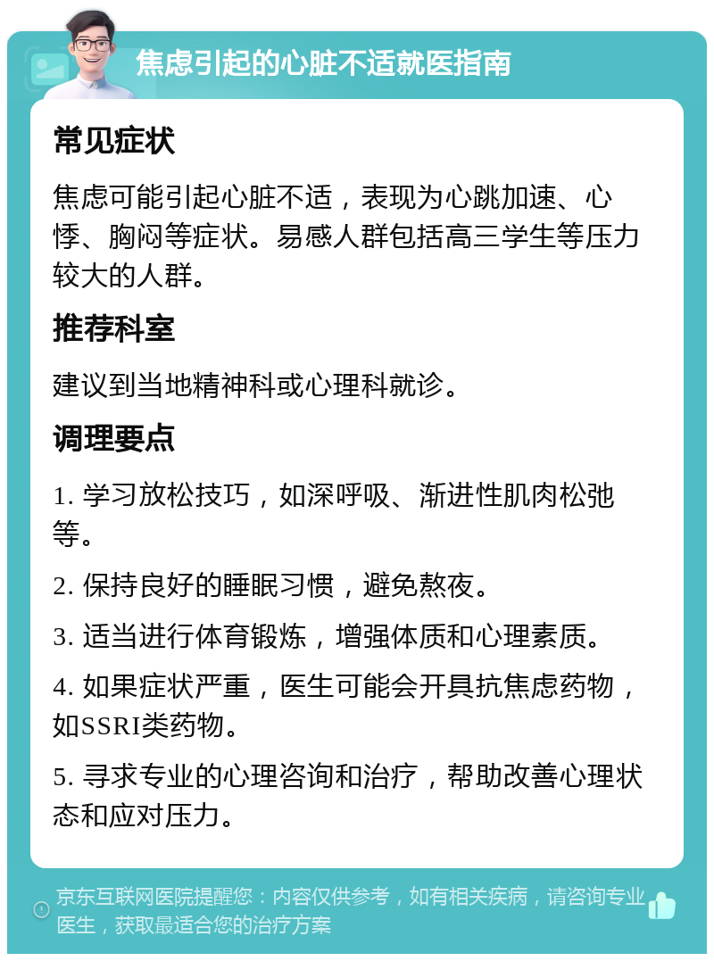 焦虑引起的心脏不适就医指南 常见症状 焦虑可能引起心脏不适，表现为心跳加速、心悸、胸闷等症状。易感人群包括高三学生等压力较大的人群。 推荐科室 建议到当地精神科或心理科就诊。 调理要点 1. 学习放松技巧，如深呼吸、渐进性肌肉松弛等。 2. 保持良好的睡眠习惯，避免熬夜。 3. 适当进行体育锻炼，增强体质和心理素质。 4. 如果症状严重，医生可能会开具抗焦虑药物，如SSRI类药物。 5. 寻求专业的心理咨询和治疗，帮助改善心理状态和应对压力。