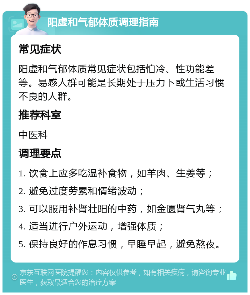 阳虚和气郁体质调理指南 常见症状 阳虚和气郁体质常见症状包括怕冷、性功能差等。易感人群可能是长期处于压力下或生活习惯不良的人群。 推荐科室 中医科 调理要点 1. 饮食上应多吃温补食物，如羊肉、生姜等； 2. 避免过度劳累和情绪波动； 3. 可以服用补肾壮阳的中药，如金匮肾气丸等； 4. 适当进行户外运动，增强体质； 5. 保持良好的作息习惯，早睡早起，避免熬夜。