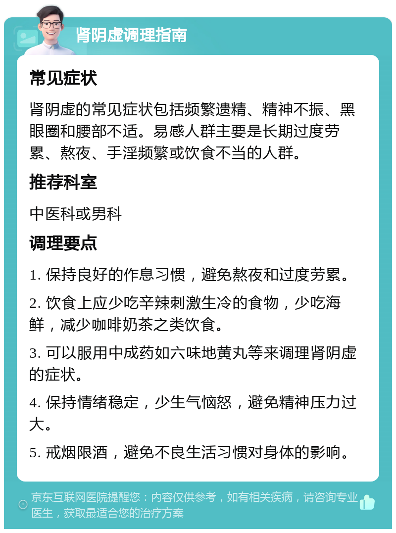 肾阴虚调理指南 常见症状 肾阴虚的常见症状包括频繁遗精、精神不振、黑眼圈和腰部不适。易感人群主要是长期过度劳累、熬夜、手淫频繁或饮食不当的人群。 推荐科室 中医科或男科 调理要点 1. 保持良好的作息习惯，避免熬夜和过度劳累。 2. 饮食上应少吃辛辣刺激生冷的食物，少吃海鲜，减少咖啡奶茶之类饮食。 3. 可以服用中成药如六味地黄丸等来调理肾阴虚的症状。 4. 保持情绪稳定，少生气恼怒，避免精神压力过大。 5. 戒烟限酒，避免不良生活习惯对身体的影响。