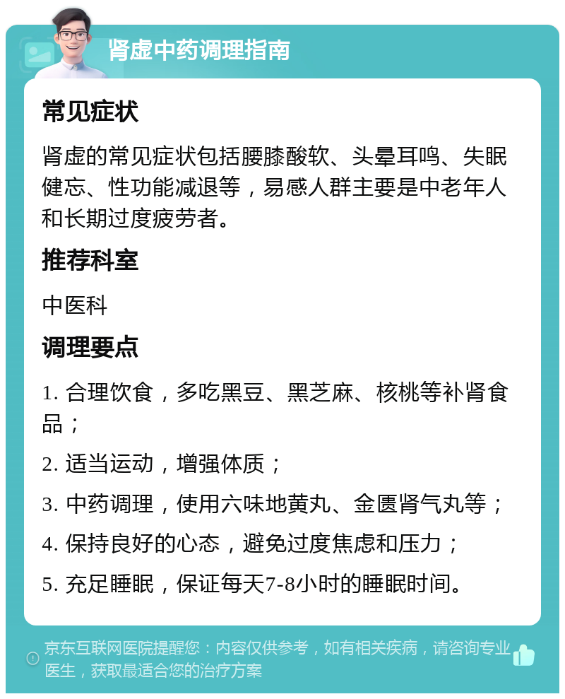 肾虚中药调理指南 常见症状 肾虚的常见症状包括腰膝酸软、头晕耳鸣、失眠健忘、性功能减退等，易感人群主要是中老年人和长期过度疲劳者。 推荐科室 中医科 调理要点 1. 合理饮食，多吃黑豆、黑芝麻、核桃等补肾食品； 2. 适当运动，增强体质； 3. 中药调理，使用六味地黄丸、金匮肾气丸等； 4. 保持良好的心态，避免过度焦虑和压力； 5. 充足睡眠，保证每天7-8小时的睡眠时间。