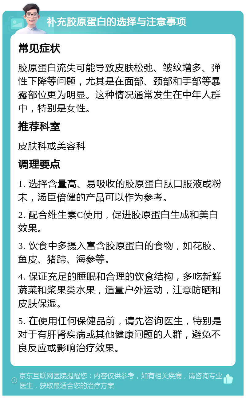 补充胶原蛋白的选择与注意事项 常见症状 胶原蛋白流失可能导致皮肤松弛、皱纹增多、弹性下降等问题，尤其是在面部、颈部和手部等暴露部位更为明显。这种情况通常发生在中年人群中，特别是女性。 推荐科室 皮肤科或美容科 调理要点 1. 选择含量高、易吸收的胶原蛋白肽口服液或粉末，汤臣倍健的产品可以作为参考。 2. 配合维生素C使用，促进胶原蛋白生成和美白效果。 3. 饮食中多摄入富含胶原蛋白的食物，如花胶、鱼皮、猪蹄、海参等。 4. 保证充足的睡眠和合理的饮食结构，多吃新鲜蔬菜和浆果类水果，适量户外运动，注意防晒和皮肤保湿。 5. 在使用任何保健品前，请先咨询医生，特别是对于有肝肾疾病或其他健康问题的人群，避免不良反应或影响治疗效果。