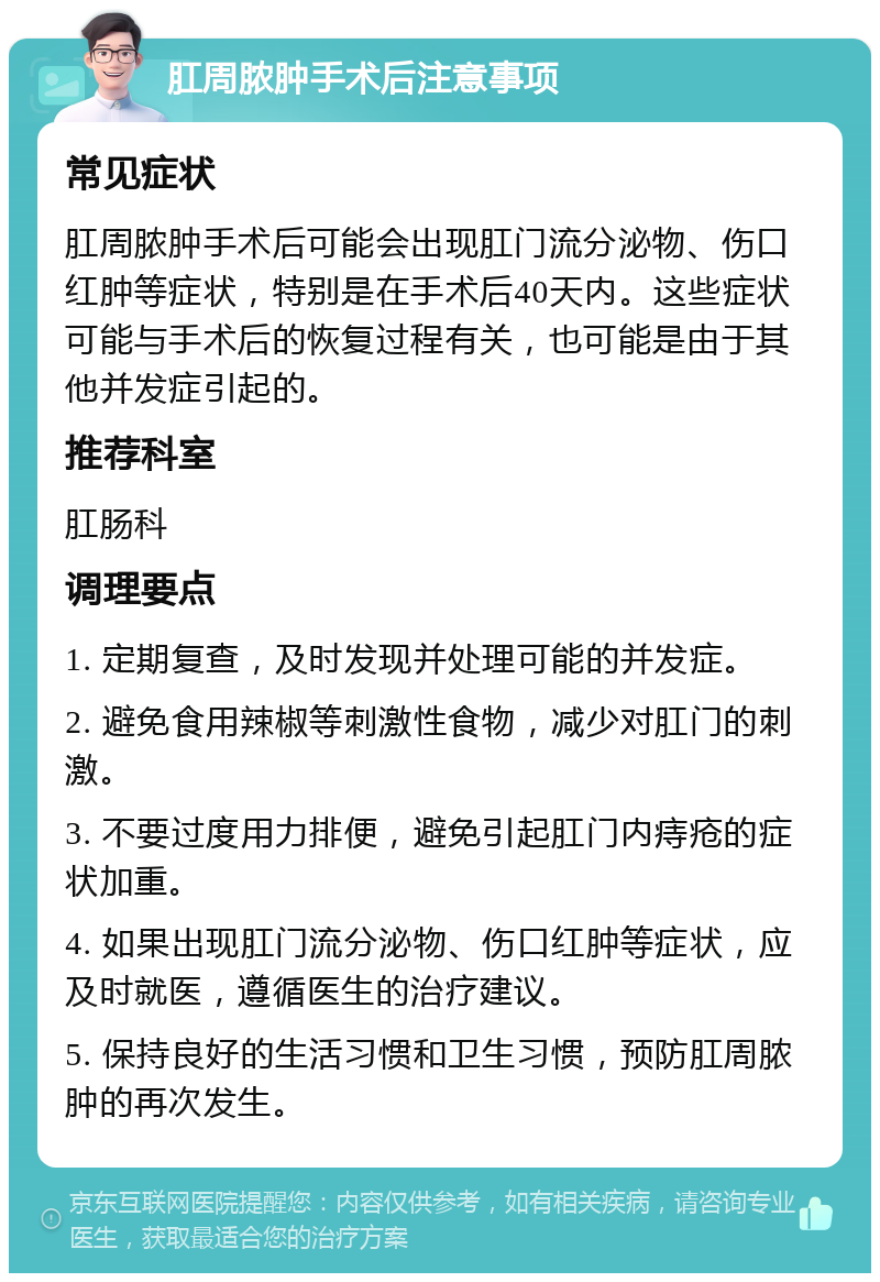 肛周脓肿手术后注意事项 常见症状 肛周脓肿手术后可能会出现肛门流分泌物、伤口红肿等症状，特别是在手术后40天内。这些症状可能与手术后的恢复过程有关，也可能是由于其他并发症引起的。 推荐科室 肛肠科 调理要点 1. 定期复查，及时发现并处理可能的并发症。 2. 避免食用辣椒等刺激性食物，减少对肛门的刺激。 3. 不要过度用力排便，避免引起肛门内痔疮的症状加重。 4. 如果出现肛门流分泌物、伤口红肿等症状，应及时就医，遵循医生的治疗建议。 5. 保持良好的生活习惯和卫生习惯，预防肛周脓肿的再次发生。